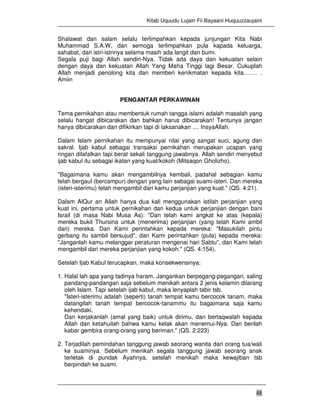 Kitab Uquudu Lujain Fii Bayaani Huquuzzaujaini
48
Shalawat dan salam selalu terlimpahkan kepada junjungan Kita Nabi
Muhammad S.A.W, dan semoga terlimpahkan pula kapada keluarga,
sahabat, dan istri-istrinya selama masih ada langit dan bumi.
Segala puji bagi Allah sendiri-Nya. Tidak ada daya dan kekuatan selain
dengan daya dan kekuatan Allah Yang Maha Tinggi lagi Besar. Cukuplah
Allah menjadi penolong kita dan memberi kenikmatan kepada kita……. .
Amiin
PENGANTAR PERKAWINAN
Tema pernikahan atau membentuk rumah tangga islami adalah masalah yang
selalu hangat dibicarakan dan bahkan harus dibicarakan! Tentunya jangan
hanya dibicarakan dan difikirkan tapi di laksanakan .... InsyaAllah.
Dalam Islam pernikahan itu mempunyai nilai yang sangat suci, agung dan
sakral. Ijab kabul sebagai transaksi pernikahan merupakan ucapan yang
ringan dilafalkan tapi berat sekali tanggung jawabnya. Allah sendiri menyebut
ijab kabul itu sebagai ikatan yang kuat/kokoh (Mitsaqon Gholizho).
"Bagaimana kamu akan mengambilnya kembali, padahal sebagian kamu
telah bergaul (bercampur) dengan yang lain sebagai suami-isteri. Dan mereka
(isteri-isterimu) telah mengambil dari kamu perjanjian yang kuat." (QS. 4:21).
Dalam AlQur an Allah hanya dua kali menggunakan istilah perjanjian yang
kuat ini, pertama untuk pernikahan dan kedua untuk perjanjian dengan bani
Israil (di masa Nabi Musa As): "Dan telah kami angkat ke atas (kepala)
mereka bukit Thursina untuk (menerima) perjanjian (yang telah Kami ambil
dari) mereka. Dan Kami perintahkan kepada mereka: "Masukilah pintu
gerbang itu sambil bersujud", dan Kami perintahkan (pula) kepada mereka:
"Janganlah kamu melanggar peraturan mengenai hari Sabtu", dan Kami telah
mengambil dari mereka perjanjian yang kokoh." (QS. 4:154).
Setelah Ijab Kabul terucapkan, maka konsekwensinya:
1. Halal lah apa yang tadinya haram. Jangankan berpegang-pegangan, saling
pandang-pandangan saja sebelum menikah antara 2 jenis kelamin dilarang
oleh Islam. Tapi setelah ijab kabul, maka lenyaplah tabir tsb.
"Isteri-isterimu adalah (seperti) tanah tempat kamu bercocok tanam, maka
datangilah tanah tempat bercocok-tanammu itu bagaimana saja kamu
kehendaki.
Dan kerjakanlah (amal yang baik) untuk dirimu, dan bertaqwalah kepada
Allah dan ketahuilah bahwa kamu kelak akan menemui-Nya. Dan berilah
kabar gembira orang-orang yang beriman." (QS. 2:223)
2. Terjadilah pemindahan tanggung jawab seorang wanita dari orang tua/wali
ke suaminya. Sebelum menikah segala tanggung jawab seorang anak
terletak di pundak Ayahnya, setelah menikah maka kewajiban tsb
berpindah ke suami.
 