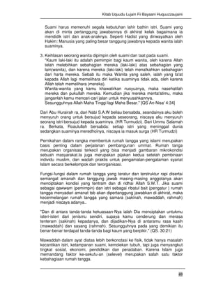 Kitab Uquudu Lujain Fii Bayaani Huquuzzaujaini
49
Suami harus memenuhi segala kebutuhan lahir bathin istri. Suami yang
akan di minta pertanggung jawabannya di akhirat kelak bagaimana ia
mendidik istri dan anak-anaknya. Seperti Hadist yang diriwayatkan oleh
Hakim: Manusia yang paling besar tanggung jawabnya kepada wanita ialah
suaminya.
3. Keihlasan seorang wanita dipimpin oleh suami dan taat pada suami.
"Kaum laki-laki itu adalah pemimpin bagi kaum wanita, oleh karena Allah
telah melebihkan sebahagian mereka (laki-laki) atas sebahagian yang
lain(wanita), dan karena mereka (laki-laki) telah menafkahkan sebahagian
dari harta mereka. Sebab itu maka Wanita yang saleh, ialah yang ta'at
kepada Allah lagi memelihara diri ketika suaminya tidak ada, oleh karena
Allah telah memelihara (mereka).
Wanita-wanita yang kamu khawatirkan nusyuznya, maka nasehatilah
mereka dan pukullah mereka. Kemudian jika mereka menta'atimu, maka
janganlah kamu mencari-cari jalan untuk menyusahkannya.
Sesungguhnya Allah Maha Tinggi lagi Maha Besar." [QS An-Nisa' 4:34]
Dari Abu Hurairah ra, dari Nabi S.A.W beliau bersabda, seandainya aku boleh
menyuruh orang untuk bersujud kepada seseorang, niscaya aku menyuruh
seorang istri bersujud kepada suaminya. (HR Turmudzi). Dari Ummu Salamah
ra. Berkata, Roaulullah bersabda: setiap istri yang meninggal dunia
sedangkan suaminya meredhoinya, niscaya ia masuk surga (HR Turmudzi)
Pernikahan dalam rangka membentuk rumah tangga yang islami merupakan
basis penting dalam perjalanan pembangunan ummat. Rumah tanga
merupakan organisasi terkecil yang bisa menjadi gambaran mikrokondisi
sebuah masyarakat.Ia juga merupakan pijakan kedua setelah pembinaan
individu muslim, dan wadah praktis untuk pengamalan-pengalaman syariat
Islam secara berkelompok dan terorganisasi.
Fungsi-fungsi dalam rumah tangga yang teratur dan terstruktur rapi disertai
semangat amanah dan tanggung jawab masing-masing anggotanya akan
menciptakan kondisi yang tentram dan di ridhai Allah S.W.T. Jika suami
sebagai qawwam (pemimpin) dan istri sebagai ribatul bait (pengatur ) rumah
tangga menyadari amanat tsb akan dipertanggung jawabkan di akhirat, maka
kecermelangan rumah tangga yang samara (sakinah, mawaddah, rahmah)
menjadi niscaya adanya..
"Dan di antara tanda-tanda kekuasaan-Nya ialah Dia menciptakan untukmu
isteri-isteri dari jenismu sendiri, supaya kamu cenderung dan merasa
tenteram (sakinah) kepadanya, dan dijadikan-Nya di antaramu rasa kasih
(mawaddah) dan sayang (rahmah). Sesungguhnya pada yang demikian itu
benar-benar terdapat tanda-tanda bagi kaum yang berpikir." (QS. 30:21)
Mawaddah dalam ayat diatas lebih berkonotasi ke fisik, tidak hanya masalah
kecantikan istri, ketampanan suami, kemolekan tubuh, tapi juga menyangkut
tingkat sosial, ekonomi, pendidikan dan peradaban. Karena Islam juga
memandang faktor ke-sekufu-an (selevel) merupakan salah satu faktor
kebahagiaan rumah tangga.
 