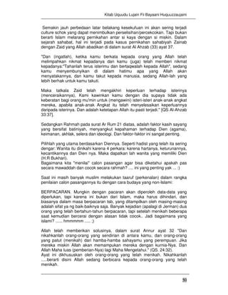 Kitab Uquudu Lujain Fii Bayaani Huquuzzaujaini
50
Semakin jauh perbedaan latar belakang kesekufuan ini akan sering terjadi
culture schok yang dapat menimbulkan perselisihan/percekcokan. Tapi bukan
berarti Islam melarang pernikahan antar si kaya dengan si miskin. Dalam
sejarah sahabat, hal ini terjadi pada kasus pernikahan sahabiyah Zainab
dengan Zaid yang Allah abadikan di dalam surat Al Ahzab (33) ayat 37.
"Dan (ingatlah), ketika kamu berkata kepada orang yang Allah telah
melimpahkan nikmat kepadanya dan kamu (juga) telah memberi nikmat
kepadanya:"Tahanlah terus isterimu dan bertaqwalah kepada Allah", sedang
kamu menyembunyikan di dalam hatimu apa yang Allah akan
menyatakannya, dan kamu takut kepada manusia, sedang Allah-lah yang
lebih berhak untuk kamu takuti.
Maka tatkala Zaid telah mengakhiri keperluan terhadap isterinya
(menceraikannya), Kami kawinkan kamu dengan dia supaya tidak ada
keberatan bagi orang mu'min untuk (mengawini) isteri-isteri anak-anak angkat
mereka, apabila anak-anak Angkat itu telah menyelesaikan keperluannya
daripada isterinya. Dan adalah ketetapan Allah itu pasti terjadi." [QS Al-Ahzab
33:37].
Sedangkan Rahmah pada surat Ar Rum 21 diatas, adalah faktor kasih sayang
yang bersifat batiniyah, menyangkut kepahaman terhadap Dien (agama),
keimanan, akhlak, selera dan ideologi. Dan faktor-faktor ini sangat penting.
Pilihlah yang utama berdasarkan Diennya. Seperti hadist yang telah ita sering
dengar: Wanita itu dinikahi karena 4 perkara: karena hartanya, keturunannya,
kecantikannya dan Dien nya. Maka dapatkan lah wanita yang memiliki Dien
(H.R Bukhari).
Bagaimana kita "menilai" calon pasangan agar bisa diketahui apakah pas
secara mawaddah dan cocok secara rahmah? .... ini yang penting yak ... :)
Saat ini masih banyak muslim melakukan taaruf (perkenalan) dalam rangka
penilaian calon pasangannya itu dengan cara budaya yang non-Islami:
BERPACARAN. Mungkin dengan pacaran akan diperoleh data-data yang
diperlukan, tapi karena ini bukan dari Islam, maka harus dihindari, dan
biasanya dalam masa berpacaran tsb, yang ditampilkan oleh masing-masing
adalah sifat ya ng baik-baiknya saja. Banyak kejadian (apalagi di Jerman) dua
orang yang telah bertahun-tahun berpacaran, tapi setelah menikah beberapa
saat kemudian bercerai dengan alasan tidak cocok.. Jadi bagaimana yang
islami? ...... hmmmmm ..... ;)
Allah telah memberikan solusinya, dalam surat Annur ayat 32 "Dan
nikahkanlah orang-orang yang sendirian di antara kamu, dan orang-orang
yang patut (menikah) dari hamba-hamba sahayamu yang perempuan. Jika
mereka miskin Allah akan memampukan mereka dengan kurnia-Nya. Dan
Allah Maha luas (pemberian-Nya) lagi Maha Mengetahui." (QS. 24:32).
Ayat ini dikhususkan oleh orang-orang yang telah menikah. Nikahkanlah
.....berarti disini Allah sedang berbicara kepada orang-orang yang telah
menikah.
 