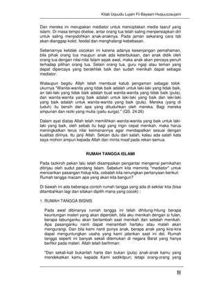 Kitab Uquudu Lujain Fii Bayaani Huquuzzaujaini
51
Dan mereka ini merupakan mediator untuk menciptakan media taaruf yang
islami. Di masa tempo doeloe, antar orang tua telah saling menpersiapkan diri
untuk saling menjodohkan anak-anaknya. Pada jaman sekarang cara tsb
akan dianggap kolot, feodal dan menghalangi kebebasan.
Sebenarnya ketidak cocokan ini karena adanya kesenjangan pemahaman,
bila pihak orang tua maupun anak ada keterbukaan, dan anak didik oleh
orang tua dengan nilai-nilai Islam sejak awal, maka anak akan percaya penuh
terhadap pilihan orang tua. Selain orang tua, guru ngaji atau teman yang
dapat dipercaya yang berakhlak baik dan sudah menikah dapat sebagai
mediator.
Walaupun begitu Allah telah membuat katub pengaman sebagai tolok
ukurnya "Wanita-wanita yang tidak baik adalah untuk laki-laki yang tidak baik,
an laki-laki yang tidak baik adalah buat wanita-wanita yang tidak baik (pula),
dan wanita-wanita yang baik adalah untuk laki-laki yang baik dan laki-laki
yang baik adalah untuk wanita-wanita yang baik (pula). Mereka (yang di
tuduh) itu bersih dari apa yang dituduhkan oleh mereka. Bagi mereka
ampunan dan rezki yang mulia (yaitu surga)." (QS. 24:26)
Dalam ayat diatas Allah telah memilihkan wanita-wanita yang baik untuk laki-
laki yang baik, oleh sebab itu bagi yang ingin cepat menikah, maka harus
meningkatkan terus nilai keimanannya agar mendapatkan sesuai dengan
kualitas dirinya. Itu janji Allah. Sekian dulu dari salah, kalau ada salah kata
saya mohon ampun kepada Allah dan minta maaf pada rekan semua.
RUMAH TANGGA ISLAMI
Pada tazkiroh pekan lalu telah disampaikan pengantar mengenai pernikahan
ditinjau oleh sudut pandang Islam. Sebelum kita meminta "mediator" untuk
mencarikan pasangan hidup kita, cobalah kita renungkan pertanyaan berikut:
Rumah tangga macam apa yang akan kita bangun?
Di bawah ini ada beberapa contoh rumah tangga yang ada di sekitar kita (bisa
ditambahkan lagi dan silakan dipilih mana yang cocok) :
1. RUMAH TANGGA BISNIS
Pada awal dibinanya rumah tangga ini telah dihitung-hitung berapa
keuntungan materi yang akan diperoleh, bila aku menikah dengan si fulan,
berapa tabunganku akan bertambah saat menikah dan setelah menikah.
Apa pasanganku nanti dapat menambah hartaku atau malah akan
mengurangi. Dan bila kami nanti punya anak, berapa anak yang kira-kira
dapat menguntungkan usaha yang kami jalankan saat ini dst. Rumah
tangga seperti ini banyak sekali ditemukan di negara Barat yang hanya
berfikir pada materi. Allah telah berfirman:
"Dan sekali-kali bukanlah harta dan bukan (pula) anak-anak kamu yang
mendekatkan kamu kepada Kami sedikitpun; tetapi orang-orang yang
 