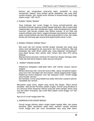 Kitab Uquudu Lujain Fii Bayaani Huquuzzaujaini
52
beriman dan mengerjakan amal-amal saleh, merekalah itu yang
memperoleh balasan yang berlipat ganda disebabkan apa yang telah
mereka kerjakan; dan mereka aman sentosa di tempat-tempat yang tinggi
(dalam surga)." (QS. 34:37)
2. RUMAH TANGA "BARAK"
Yang terdengar dari rumah tangga ini hanya perintah-perintah atau
komando-komando layaknya jendral kepada kopralnya. Bila si kopral tidak
melaksanakan atau lalai menjalankan tugas, maka konsekwensinya adalah
hukuman, baik berupa umpatan atau bahkan pukulan. Di sini tidak ada
suasana dialogis yang mesra, anggota keluarga yang berperan sbg kopral,
selalu merasa tertekan dan takut bila ada sang jendral di rumah, dan selalu
berdoa dan berharap agar sang jendral segera berlalu keluar rumah..
3. RUMAH TANGGA "ARENA TINJU"
Bila suami dan istri merasa memiliki derajat, kekuatan dan posisi yang
setara serta pendapatnya lah yang benar dan harus terlaksana. Bila ada
perbedaan dan salah faham sedikit saja, maka digelarlah "pertandingan"
yang dapat berupa, baku cekcok, baku hantam atau baku UFO (piring
terbang).
Masing-masing berusaha membuat KO lawannya dengan berbagai taktik.
Tidak ada kata damai sebelum salah satunya menyerah.
5. RUMAH TANGGA ISLAMI
Didalamnya ditegakkan adab-adab Islam, baik individu maupun seluruh
anggota.
Mereka berkumpul dan mencintai karena Allah, saling menasehati kejalan
yang maruf dan mencegah dari kemunkaran. Setiap anggota betah tinggal
didalamnya karena kesejukan iman dan kekayaan ruhani. Rumah tangga
yang menjadi panutan
dan dambaan ummat yang didalamnya selalu ditemukan suasana sakinah,
mawaddah dan rahmah.
Merupakan surga dunia, seperti yang sering kita dengar, Rasul pernah
bersabda : Baiti jannati! Rumahku adalah surgaku. Rumah yang dimaksud di
sini tentunya bukan bangunan fisiknya yang bak istana dengan taman yang
luas dan kolam renangnya, tapi rumah disini adalah rumah tangga "ruh" dari
rumah tsb.
Apa ciri-ciri rumah tangga islami tsb :
a. DIDIRIKAN ATAS DASAR IBADAH
Rumah tangga didirikan dalam rangka ibadah kepada Allah, dari proses
pemilihan jodoh, pernikahan (akad nikah, walimah) sampai membina
rumah tangga jauh dari unsur kemaksiatan atau yang tidak islami.
 
