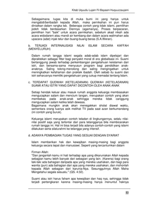 Kitab Uquudu Lujain Fii Bayaani Huquuzzaujaini
53
Sebagaimana tugas kita di muka bumi ini yang hanya untuk
mengabdi/beribadah kepada Allah, maka pernikahan ini pun harus
diniatkan dalam rangka tsb. Beberapa contoh yang tidak islami, pemilihan
jodoh tidak berdasarkan Diennya (agamanya), Proses berpacaran,
pemilihan hari "baik" untuk acara pernikahan, sebelum akad nikah ada
acara widodareni atau mandi air kembang dan dalam acara walimahan ada
upacara (adat) injak telur dan buang-buang beras (S.A.Weran).
b. TERJADI INTERNALISASI NILAI ISLAM SECARA KAFFAH
(MENYELURUH)
Dalam rumah tangga islami segala adab-adab islam dipelajari dan
dipraktekan sebagai filter bagi penyakit moral di era globalisasi ini. Suami
bertanggung jawab terhadap perkembangan pengetahuan keislaman dari
istri, dan bersama-sama menyusun program bagi pendidikan anak-
anaknya. Saling tolong-menolong dan saling mengingatkan untuk
meningkatkan kefahaman dan praktek ibadah. Oleh sebab itu suami dan
istri seharusnya memiliki pengetahuan yang cukup memadai tentang Islam.
c. TERDAPAT QUDWAH (KETELADANAN) QUDWAH (KETELADANAN)
SUAMI ATAU ISTRI YANG DAPAT DICONTOH OLEH ANAK-ANAK
Setiap hendak keluar atau masuk rumah anggota keluarga membiasakan
mengucapkan salam dan mencium tangan, merupakan contoh yang akan
membekas pada anak-anak sehingga mereka tidak canggung
mengucapkan salam ketika telah dewasa.
Bagaimana mungkin anak akan menegakkan sholat diawal waktu,
sementara orang tuanya asik melihat TV pada saat azan berkumandang
(ini contoh yang buruk).
Keluarga islami merupakan contoh teladan di lingkungannya, selalu nilai-
nilai positif saja yang terlontar dari para tetangganya bila membicarakan
rumah tangga ini. Hal ini bisa terjadi bila adanya contoh-contoh yang islami
dilakukan serta silaturahmi ke tetangga yang intensif.
d. ADANYA PEMBAGIAN TUGAS YANG SESUAI DENGAN SYARIAT
Islam memberikan hak dan kewajiban masing-masing bagi anggota
keluarga secara tepat dan manusiawi. Seperti yang tercantumkan dalam
Firman Allah:
"Dan janganlah kamu iri hati terhadap apa yang dikaruniakan Allah kepada
sebagian kamu lebih banyak dari sebagian yang lain. (Karena) bagi orang
laki-laki ada bahagian daripada apa yang mereka usahakan, dan bagi para
wanita (pun) ada bahagian dari apa yang mereka usahakan, dan mohonlah
kepada Allah sebagian dari karunia-Nya. Sesungguhnya Allah Maha
Mengetahui segala sesuatu." (QS. 4:32).
Suami atau istri harus faham apa kewajiban dan haq nya, sehingga tidak
terjadi pertengkaran karena masing-masing hanya menuntut haknya
 