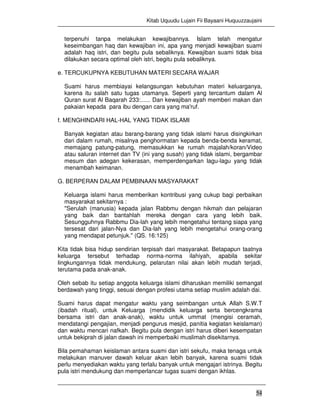 Kitab Uquudu Lujain Fii Bayaani Huquuzzaujaini
54
terpenuhi tanpa melakukan kewajibannya. Islam telah mengatur
keseimbangan haq dan kewajiban ini, apa yang menjadi kewajiban suami
adalah haq istri, dan begitu pula sebaliknya. Kewajiban suami tidak bisa
dilakukan secara optimal oleh istri, begitu pula sebaliknya.
e. TERCUKUPNYA KEBUTUHAN MATERI SECARA WAJAR
Suami harus membiayai kelangsungan kebutuhan materi keluarganya,
karena itu salah satu tugas utamanya. Seperti yang tercantum dalam Al
Quran surat Al Baqarah 233:...... Dan kewajiban ayah memberi makan dan
pakaian kepada para ibu dengan cara yang ma'ruf.
f. MENGHINDARI HAL-HAL YANG TIDAK ISLAMI
Banyak kegiatan atau barang-barang yang tidak islami harus disingkirkan
dari dalam rumah, misalnya penghormatan kepada benda-benda keramat,
memajang patung-patung, memasukkan ke rumah majalah/koran/Video
atau saluran internet dan TV (ini yang susah) yang tidak islami, bergambar
mesum dan adegan kekerasan, memperdengarkan lagu-lagu yang tidak
menambah keimanan.
G. BERPERAN DALAM PEMBINAAN MASYARAKAT
Keluarga islami harus memberikan kontribusi yang cukup bagi perbaikan
masyarakat sekitarnya :
"Serulah (manusia) kepada jalan Rabbmu dengan hikmah dan pelajaran
yang baik dan bantahlah mereka dengan cara yang lebih baik.
Sesungguhnya Rabbmu Dia-lah yang lebih mengetahui tentang siapa yang
tersesat dari jalan-Nya dan Dia-lah yang lebih mengetahui orang-orang
yang mendapat petunjuk." (QS. 16:125)
Kita tidak bisa hidup sendirian terpisah dari masyarakat. Betapapun taatnya
keluarga tersebut terhadap norma-norma ilahiyah, apabila sekitar
lingkungannya tidak mendukung, pelarutan nilai akan lebih mudah terjadi,
terutama pada anak-anak.
Oleh sebab itu setiap anggota keluarga islami diharuskan memiliki semangat
berdawah yang tinggi, sesuai dengan profesi utama setiap muslim adalah dai.
Suami harus dapat mengatur waktu yang seimbangan untuk Allah S.W.T
(ibadah ritual), untuk Keluarga (mendidik keluarga serta bercengkrama
bersama istri dan anak-anak), waktu untuk ummat (mengisi ceramah,
mendatangi pengajian, menjadi pengurus mesjid, panitia kegiatan keislaman)
dan waktu mencari nafkah. Begitu pula dengan istri harus diberi kesempatan
untuk bekiprah di jalan dawah ini memperbaiki muslimah disekitarnya.
Bila pemahaman keislaman antara suami dan istri sekufu, maka tenaga untuk
melakukan manuver dawah keluar akan lebih banyak, karena suami tidak
perlu menyediakan waktu yang terlalu banyak untuk mengajari istrinya. Begitu
pula istri mendukung dan memperlancar tugas suami dengan ikhlas.
 