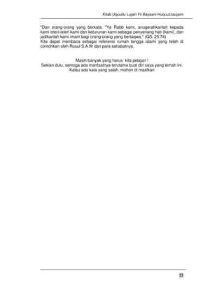 Kitab Uquudu Lujain Fii Bayaani Huquuzzaujaini
55
"Dan orang-orang yang berkata: "Ya Rabb kami, anugerahkanlah kepada
kami isteri-isteri kami dan keturunan kami sebagai penyenang hati (kami), dan
jadikanlah kami imam bagi orang-orang yang bertaqwa." (QS. 25:74)
Kita dapat membaca sebagai referensi rumah tangga islami yang telah di
contohkan oleh Rosul S.A.W dan para sahabatnya.
Masih banyak yang harus kita pelajari !
Sekian dulu, semoga ada manfaatnya terutama buat diri saya yang lemah ini.
Kalau ada kata yang salah, mohon di maafkan
 