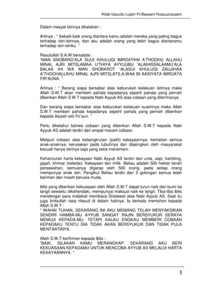 Kitab Uquudu Lujain Fii Bayaani Huquuzzaujaini
3
Dalam riwayat lainnya dikatakan :
Artinya : “ Sebaik-baik orang diantara kamu adalah mereka yang paling bagus
terhadap istri-istrinya, dan aku adalah orang yang lebih bagus diantaramu
terhadap istri-istriku. ”
Rasulullah S.A.W bersabda :
“MAN SHOBARO’ALA SUUI KHULUQI IMROATIHII A’THOOHU ALLAHU
MINAL AJRI MITSLAMAA U’THIYA AYYUUBU ‘ALAIHISSALAAMU’ALA
BALAA IHI WA MAN SHOBAROT ‘ALASUI KHULUQI ZAUJIHAA
A’THOOHALLAHU MINAL AJRI MITSLATS.A.WAA BI AASIYATA IMROATA
FIR’AUNA. ”
Artinya : “ Barang siapa bersabar atas keburukan kelakuan istrinya maka
Allah S.W.T akan memberi pahala kepadanya seperti pahala yang pernah
diberikan Allah S.W.T kepada Nabi Ayyub AS atas cobaan yang diterimanya.
Dan barang siapa bersabar atas keburukan kelakuan suaminya maka Allah
S.W.T memberi pahala kepadanya seperti pahala yang pernah diberikan
kepada Asiyah istri Fir’aun. ”
Perlu diketahui bahwa cobaan yang diberikan Allah S.W.T kepada Nabi
Ayyub AS adalah terdiri dari empat macam cobaan.
Meliputi cobaan atas kebangkrutan (pailit) kekayaannya, kematian semua
anak-anaknya, kerusakan pada tubuhnya dan diasingkan oleh masyarakat
kecuali hanya istrinya saja yang setia menemani.
Kehancuran harta kekayaan Nabi Ayyub AS terdiri dari unta, sapi, kambing,
gajah, khimar (keledai). Kekayaan lain milik Beliau adalah 500 hektar tanah
persawahan, semuanya digarap oleh 500 orang, pada setiap orang
mempunyai anak istri. Pengikut Beliau terdiri dari 3 golongan semua telah
beriman dan masih berusia muda.
Iblis yang diberikan kekuasaan oleh Allah S.W.T dapat turun naik dari bumi ke
langit sewaktu dikehendaki, mempunyai maksud naik ke langit. Tiba-tiba Iblis
mendengar para malaikat membaca Sholawat atas Nabi Ayyub AS. Saat itu
juga timbullah rasa Hasud di dalam hatinya. Ia berkata memohon kepada
Allah S.W.T :
“ WAHAI TUHAN, SEKARANG INI AKU MEMANG TELAH MENYAKSIKAN
SENDIRI HAMBA-MU AYYUB SANGAT RAJIN BERSYUKUR SERAYA
MEMUJI KEPADA-MU. TETAPI KALAU ENGKAU MEMBERI COBAAN
KEPADAKU TENTU DIA TIDAK AKAN BERSYUKUR DAN TIDAK PULA
MENTAATINYA.
Allah S.W.T berfirman kepada Iblis :
“BAIK, SILAKAN KAMU MERANGKAP. SEKARANG AKU BERI
KEKUASAAN KEPADAMU UNTUK MENCOBA AYYUB AS MELALUI HARTA
KEKAYAANNYA. ”
 