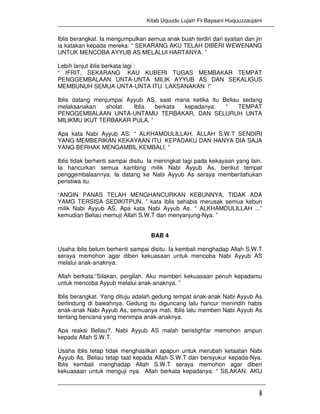 Kitab Uquudu Lujain Fii Bayaani Huquuzzaujaini
4
Iblis berangkat. Ia mengumpulkan semua anak buah terdiri dari syaitan dan jin
ia katakan kepada mereka: “ SEKARANG AKU TELAH DIBERI WEWENANG
UNTUK MENCOBA AYYUB AS MELALUI HARTANYA. ”
Lebih lanjut iblis berkata lagi :
“ IFRIT, SEKARANG KAU KUBERI TUGAS MEMBAKAR TEMPAT
PENGGEMBALAAN UNTA-UNTA MILIK AYYUB AS DAN SEKALIGUS
MEMBUNUH SEMUA UNTA-UNTA ITU. LAKSANAKAN !”
Iblis datang menjumpai Ayyub AS, saat mana ketika itu Beliau sedang
melaksanakan sholat. Iblis berkata kepadanya: “ TEMPAT
PENGGEMBALAAN UNTA-UNTAMU TERBAKAR, DAN SELURUH UNTA
MILIKMU IKUT TERBAKAR PULA. ”
Apa kata Nabi Ayyub AS: “ ALKHAMDULILLAH. ALLAH S.W.T SENDIRI
YANG MEMBERIKAN KEKAYAAN ITU KEPADAKU DAN HANYA DIA SAJA
YANG BERHAK MENGAMBIL KEMBALI. ”
Iblis tidak berhenti sampai disitu. Ia meningkat lagi pada kekayaan yang lain.
Ia hancurkan semua kambing milik Nabi Ayyub As, berikut tempat
penggembalaannya. Ia datang ke Nabi Ayyub As seraya memberitahukan
peristiwa itu.
“ANGIN PANAS TELAH MENGHANCURKAN KEBUNNYA, TIDAK ADA
YAMG TERSISA SEDIKITPUN, ” kata iblis sehabis merusak semua kebun
milik Nabi Ayyub AS. Apa kata Nabi Ayyub As. “ ALKHAMDULILLAH ...”
kemudian Beliau memuji Allah S.W.T dan menyanjung-Nya. ”
BAB 4
Usaha iblis belum berhenti sampai disitu. Ia kembali menghadap Allah S.W.T
seraya memohon agar diberi kekuasaan untuk mencoba Nabi Ayyub AS
melalui anak-anaknya.
Allah berkata:”Silakan, pergilah. Aku memberi kekuasaan penuh kepadamu
untuk mencoba Ayyub melalui anak-anaknya. ”
Iblis berangkat. Yang dituju adalah gedung tempat anak-anak Nabi Ayyub As
berlindung di bawahnya. Gedung itu diguncang lalu hancur menindih habis
anak-anak Nabi Ayyub As, semuanya mati. Iblis lalu memberi Nabi Ayyub As
tentang bencana yang menimpa anak-anaknya.
Apa reaksi Beliau?. Nabi Ayyub AS malah beristighfar memohon ampun
kepada Allah S.W.T.
Usaha iblis tetap tidak menghasilkan apapun untuk merubah ketaatan Nabi
Ayyub As. Beliau tetap taat kepada Allah S.W.T dan bersyukur kepada-Nya.
Iblis kembali menghadap Allah S.W.T seraya memohon agar diberi
kekuasaan untuk menguji nya. Allah berkata kepadanya: “ SILAKAN. AKU
 