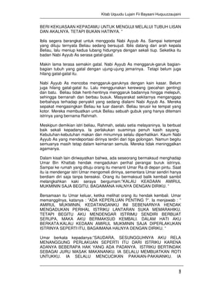 Kitab Uquudu Lujain Fii Bayaani Huquuzzaujaini
5
BERI KEKUASAAN KEPADAMU UNTUK MENGUJI MELALUI TUBUH LISAN
DAN AKALNYA. TETAPI BUKAN HATINYA. ”
Iblis segera berangkat untuk menggoda Nabi Ayyub As. Sampai ketempat
yang dituju ternyata Beliau sedang bersujud. Iblis datang dari arah kepala
Beliau, lalu meniup kedua lubang hidungnya dengan sekali tiup. Seketika itu
badan Nabi Ayyub As serasa gatal-gatal.
Makin lama terasa semakin gatal. Nabi Ayyub As menggaruk-garuk bagian-
bagian tubuh yang gatal dengan ujung-ujung jemarinya. Tetapi belum juga
hilang gatal-gatal itu.
Nabi Ayyub As mencoba menggaruk-garuknya dengan kain kasar. Belum
juga hilang gatal-gatal itu. Lalu menggunakan kerewang (pecahan genting)
dan batu. Beliau tidak henti-hentinya menggaruk badannya hingga melepuh,
sehingga bernanah dan berbau busuk. Masyarakat sekitarnya menganggap
berbahaya terhadap penyakit yang sedang dialami Nabi Ayyub As. Mereka
sepakat mengasingkan Beliau ke luar daerah. Beliau terusir ke tempat yang
kotor. Mereka membuatkan untuk Beliau sebuah gubuk yang hanya ditemani
istrinya yang bernama Rahmah.
Meskipun demikian istri beliau, Rahmah, selalu setia melayaninya. Ia berbuat
baik sekali kepadanya. Ia perlakukan suaminya penuh kasih sayang.
Kebutuhan-kebutuhan makan dan minumnya selalu diperhatikan. Kaum Nabi
Ayyub As yang mendeportasi dirinya terdiri dari tiga golongan. Namun begitu
semuanya masih tetap dalam keimanan semula. Mereka tidak meninggalkan
agamanya.
Dalam kisah lain diriwayatkan bahwa, ada seseorang bermaksud menghadap
Umar Bin Khattab hendak mengadukan perihal perangai buruk istrinya.
Sampai ke rumah yang dituju orang itu menanti Umar Ra di depan pintu. Saat
itu ia mendengar istri Umar mengomeli dirinya, sementara Umar sendiri hanya
berdiam diri saja tanpa bereaksi. Orang itu bermaksud balik kembali sambil
melangkahkan kaki seraya bergumam:”KALAU KEADAAN AMIRUL
MUKMININ SAJA BEGITU, BAGAIMANA HALNYA DENGAN DIRIKU. ”
Bersamaan itu Umar keluar, ketika melihat orang itu hendak kembali. Umar
memanggilnya, katanya : ”ADA KEPERLUAN PENTING ?”. Ia menjawab : ”
AMIRUL MUKMININ, KEDATANGANKU INI SEBENARNYA HENDAK
MENGADUKAN PERIHAL ISTRIKU LANTARAN SUKA MEMARAHIKU.
TETAPI BEGITU AKU MENDENGAR ISTRIMU SENDIRI BERBUAT
SERUPA, MAKA AKU BERMAKSUD KEMBALI. DALAM HATI AKU
BERKATA:KALAU KEDAAN AMIRUL MUKMININ SAJA DIPERLAKUKAN
ISTRINYA SEPERTI ITU, BAGAIMANA HALNYA DENGAN DIRIKU. ”
Umar berkata kepadanya:”SAUDARA, SESUNGGUHNYA AKU RELA
MENANGGUNG PERLAKUAN SEPERTI ITU DARI ISTRIKU KARENA
ADANYA BEBERAPA HAK YANG ADA PADANYA. ISTRIKU BERTINDAK
SEBAGAI JURU MASAK MAKANANKU. IA SELALU MEMBUATKAN ROTI
UNTUKKU. IA SELALU MENCUCIKAN PAKAIAN-PAKAIANKU. IA
 