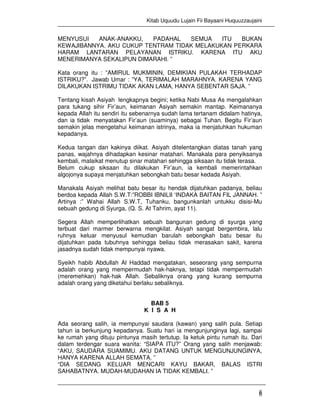 Kitab Uquudu Lujain Fii Bayaani Huquuzzaujaini
6
MENYUSUI ANAK-ANAKKU, PADAHAL SEMUA ITU BUKAN
KEWAJIBANNYA. AKU CUKUP TENTRAM TIDAK MELAKUKAN PERKARA
HARAM LANTARAN PELAYANAN ISTRIKU. KARENA ITU AKU
MENERIMANYA SEKALIPUN DIMARAHI. ”
Kata orang itu : ”AMIRUL MUKMININ, DEMIKIAN PULAKAH TERHADAP
ISTRIKU?”. Jawab Umar : ”YA, TERIMALAH MARAHNYA. KARENA YANG
DILAKUKAN ISTRIMU TIDAK AKAN LAMA, HANYA SEBENTAR SAJA. ”
Tentang kisah Asiyah lengkapnya begini; ketika Nabi Musa As mengalahkan
para tukang sihir Fir’aun, keimanan Asiyah semakin mantap. Keimananya
kepada Allah itu sendiri itu sebenarnya sudah lama tertanam didalam hatinya,
dan ia tidak menyatakan Fir’aun (suaminya) sebagai Tuhan. Begitu Fir’aun
semakin jelas mengetahui keimanan istrinya, maka ia menjatuhkan hukuman
kepadanya.
Kedua tangan dan kakinya diikat. Asiyah ditelentangkan diatas tanah yang
panas, wajahnya dihadapkan kesinar matahari. Manakala para penyiksanya
kembali, malaikat menutup sinar matahari sehingga siksaan itu tidak terasa.
Belum cukup siksaan itu dilakukan Fir’aun, ia kembali memerintahkan
algojonya supaya menjatuhkan sebongkah batu besar kedada Asiyah.
Manakala Asiyah melihat batu besar itu hendak dijatuhkan padanya, beliau
berdoa kepada Allah S.W.T:”ROBBI IBNILII ‘INDAKA BAITAN FIL JANNAH. ”
Artinya :” Wahai Allah S.W.T, Tuhanku, bangunkanlah untukku disisi-Mu
sebuah gedung di Syurga, (Q. S. At Tahrim, ayat 11).
Segera Allah memperlihatkan sebuah bangunan gedung di syurga yang
terbuat dari marmer berwarna mengkilat. Asiyah sangat bergembira, lalu
ruhnya keluar menyusul kemudian barulah sebongkah batu besar itu
dijatuhkan pada tubuhnya sehingga beliau tidak merasakan sakit, karena
jasadnya sudah tidak mempunyai nyawa.
Syeikh habib Abdullah Al Haddad mengatakan, seseorang yang sempurna
adalah orang yang mempermudah hak-haknya, tetapi tidak mempermudah
(meremehkan) hak-hak Allah. Sebaliknya orang yang kurang sempurna
adalah orang yang diketahui berlaku sebaliknya.
BAB 5
K I S A H
Ada seorang salih, ia mempunyai saudara (kawan) yang salih pula. Setiap
tahun ia berkunjung kepadanya. Suatu hari ia mengunjunginya lagi, sampai
ke rumah yang dituju pintunya masih tertutup. Ia ketuk pintu rumah itu. Dari
dalam terdengar suara wanita: “SIAPA ITU?” Orang yang salih menjawab:
“AKU, SAUDARA SUAMIMU. AKU DATANG UNTUK MENGUNJUNGINYA,
HANYA KARENA ALLAH SEMATA. ”
“DIA SEDANG KELUAR MENCARI KAYU BAKAR, BALAS ISTRI
SAHABATNYA. MUDAH-MUDAHAN IA TIDAK KEMBALI. ”
 