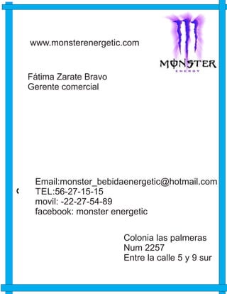 Email:monster_bebidaenergetic@hotmail.com
TEL:56-27-15-15
movil: -22-27-54-89
facebook: monster energetic
www.monsterenergetic.com
Fátima Zarate Bravo
Gerente comercial
Colonia las palmeras
Num 2257
Entre la calle 5 y 9 sur
 