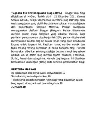 Tugasan 1C: Pembangunan Blog (30%) – Blogger (link blog
diletakkan di MyGuru Tarikh akhir: 12 Disember 2011 (Isnin)
Secara individu, pelajar dikehendaki membina blog P&P bagi satu
topik pengajaran yang dipilih berdasarkan sukatan mata pelajaran
dari Kementerian Pelajaran Malaysia. Pelajar diwajibkan
menggunakan platform Blogger (Blogger). Pelajar dibenarkan
memilih sendiri mata pelajaran yang dikuasai mereka. Bagi
penilaian pembangunan blog berjumlah 20%, pelajar dikehendaki
memasukkan pautan blog ke dalam forum yang akan disediakan
khusus untuk tugasan ini. Pastikan nama, nombor matrik dan
topik masing-masing diletakkan di muka hadapan blog. Markah
bonus akan diberikan sekiranya pelajar berjaya mengintegrasikan
aplikasi lain ke dalam blog mereka seperti YouTube, FaceBook,
Scribd, Prenzi dan sebagainya. Markah bagi tugasan ini diberikan
berdasarkan kandungan (10%) serta senireka persembahan blog:

KRITERIA MARKAH
Isi kandungan blog serta kualiti penyampaian 10
Senireka blog serta daya tarikan 10
Teknik serta kaedah mengajar /teknologi yang digunakan dalam
blog seperti video, animasi dan sebagainya 10
JUMLAH 30
 