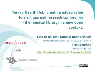 Terkko Health Hub: creating added value
to start ups and research community
- the medical library in a new open
context.
Tiina Heino, Katri Larmo & Jukka Englund
Terkko Medical Library, Helsinki University Library
Kiira Grönroos
Terkko Health Hub
https://www.terkko.helsinki.fi/ & https://www.terkko.fi
Łódź
 