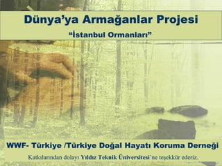 Dünya’ya Armağanlar Projesi
                    “İstanbul Ormanları”




WWF- Türkiye /Türkiye Doğal Hayatı Koruma Derneği
    Katkılarından dolayı Yıldız Teknik Üniversitesi’ne teşekkür ederiz.
 