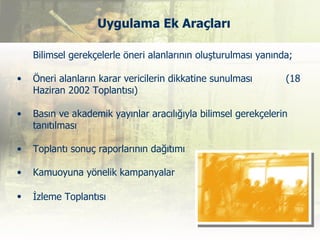 Uygulama Ek Araçları

    Bilimsel gerekçelerle öneri alanlarının oluşturulması yanında;

•   Öneri alanların karar vericilerin dikkatine sunulması       (18
    Haziran 2002 Toplantısı)

•   Basın ve akademik yayınlar aracılığıyla bilimsel gerekçelerin
    tanıtılması

•   Toplantı sonuç raporlarının dağıtımı

•   Kamuoyuna yönelik kampanyalar

•   İzleme Toplantısı
 