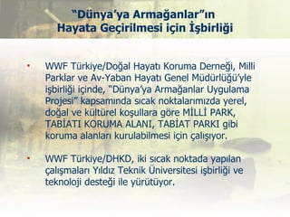 “Dünya’ya Armağanlar”ın
       Hayata Geçirilmesi için İşbirliği


   WWF Türkiye/Doğal Hayatı Koruma Derneği, Milli
    Parklar ve Av-Yaban Hayatı Genel Müdürlüğü’yle
    işbirliği içinde, “Dünya’ya Armağanlar Uygulama
    Projesi” kapsamında sıcak noktalarımızda yerel,
    doğal ve kültürel koşullara göre MİLLİ PARK,
    TABİATI KORUMA ALANI, TABİAT PARKI gibi
    koruma alanları kurulabilmesi için çalışıyor.

   WWF Türkiye/DHKD, iki sıcak noktada yapılan
    çalışmaları Yıldız Teknik Üniversitesi işbirliği ve
    teknoloji desteği ile yürütüyor.
 