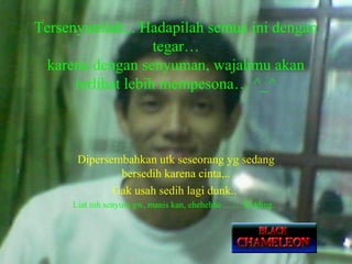 Tersenyumlah,.. Hadapilah semua ini dengan
tegar…
karena dengan senyuman, wajahmu akan
terlihat lebih mempesona… ^_^

Dipersembahkan utk seseorang yg sedang
bersedih karena cinta,..
Gak usah sedih lagi dunk..
Liat tuh senyum gw, manis kan, ehehehhe……. Kidding..

 