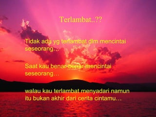 Terlambat..??
Tidak ada yg terlambat dlm mencintai
seseorang…
Saat kau benar-benar mencintai
seseorang…
walau kau terlambat menyadari namun
itu bukan akhir dari cerita cintamu…

 