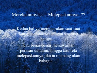 Merelakannya,…. Melepaskannya..??
Kedua hal yg mengharukan saat-saat
kau mencintainya dengan segenap
hatimu…
Kau benar-benar menawarkan
perasan cintamu, hingga kau rela
melepaskannya jika ia memang akan
bahagia….

 