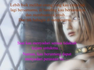 Lebih baik melihat orang yang kau cintai tak
lagi bersamamu, di banding kau bersamanya
dan membuatnya jenuh….
Dan tak bahagia di sampingmu…..

Saat kau menyadari semua tidaklah
kejam untukmu…
Namun, kau beruntung dapat
menyadari perasaan itu….

 