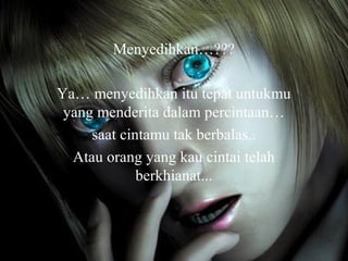 Menyedihkan…???
Ya… menyedihkan itu tepat untukmu
yang menderita dalam percintaan…
saat cintamu tak berbalas..
Atau orang yang kau cintai telah
berkhianat...

 