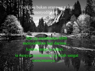 Tapi kau bukan orang yg paling
menyedihkan…
namun, sadarilah….

Dia yg melukaimu lebih
menyedihkan lagi darimu…
karena tanpa ia sadari…
ia menyia-nyiakanmu yg telah sangat
mencintainya…..

 