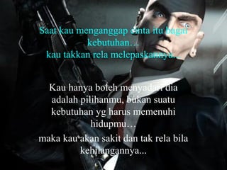 Saat kau menganggap cinta itu bagai
kebutuhan…
kau takkan rela melepaskannya...
Kau hanya boleh menyadari dia
adalah pilihanmu, bukan suatu
kebutuhan yg harus memenuhi
hidupmu…
maka kau akan sakit dan tak rela bila
kehilangannya...

 