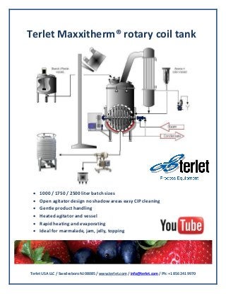 Terlet USA LLC / Swedesboro NJ 08085 / www.terlet.com / info@terlet.com / Ph: +1 856 241 9970
Terlet Maxxitherm® rotary coil tank
 1000 / 1750 / 2500 liter batch sizes
 Open agitator design no shadow areas easy CIP cleaning
 Gentle product handling
 Heated agitator and vessel
 Rapid heating and evaporating
 Ideal for marmalade, jam, jelly, topping
 
