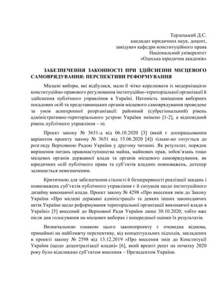 Терлецький Д.С.
кандидат юридичних наук, доцент,
завідувач кафедри конституційного права
Національний університет
«Одеська юридична академія»
ЗАБЕЗПЕЧЕННЯ ЗАКОННОСТІ ПРИ ЗДІЙСНЕННІ МІСЦЕВОГО
САМОВРЯДУВАННЯ: ПЕРСПЕКТИВИ РЕФОРМУВАННЯ
Місцеві вибори, які відбулися, мали б чітко корелювати із модернізацією
конституційно-правового регулювання інституційно-територіальної організації й
здійснення публічного управління в Україні. Натомість заміщення виборних
посадових осіб та представницьких органів місцевого самоврядування проведене
за умов асинхронної реорганізації: районний (субрегіональний) рівень
адміністративно-територіального устрою України змінено [1-2], а відповідний
рівень публічного управління – ні.
Проект закону № 3651-д від 06.10.2020 [3] (який є доопрацьованим
варіантом проекту закону № 3651 від 15.06.2020 [4]) тільки-но готується до
розгляду Верховною Радою України у другому читанні. Як результат, порядок
вирішення питань правонаступництва майна, майнових прав, зобов’язань тощо
місцевих органів державної влади та органів місцевого самоврядування, як
юридичних осіб публічного права та суб’єктів владних повноважень, дотепер
залишається невизначеним.
Критичною для забезпечення сталості й безперервності реалізації завдань і
повноважень суб’єктів публічного управління є й ситуація щодо інституційного
дизайну виконавчої влади. Проект закону № 4298 «Про внесення змін до Закону
України «Про місцеві державні адміністрації» та деяких інших законодавчих
актів України щодо реформування територіальної організації виконавчої влади в
Україні» [5] внесений до Верховної Ради України лише 30.10.2020, тобто вже
після дня голосування на місцевих виборах і попередньої оцінки їх результатів.
Визначальною ознакою цього законопроекту є очевидна відмова,
принаймні на найближчу перспективу, від концептуальних підходів, закладених
в проекті закону № 2598 від 13.12.2019 «Про внесення змін до Конституції
України (щодо децентралізації влади)» [6], який врешті решт на початку 2020
року було відкликано суб’єктом внесення – Президентом України.
 