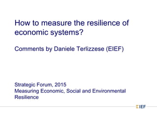 How to measure the resilience of
economic systems?
Comments by Daniele Terlizzese (EIEF)
Strategic Forum, 2015
Measuring Economic, Social and Environmental
Resilience
 