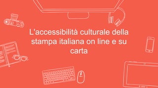 L'accessibilità culturale della
stampa italiana on line e su
carta
 