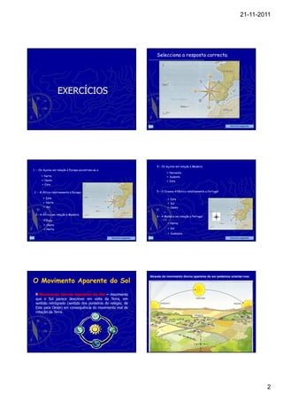 21-11-2011




                                                                             Selecciona a resposta correcta.




                  EXERCÍCIOS


                                                                                                                                Exercício seguinte




                                                                             4 – Os Açores em relação à Madeira
1 – Os Açores em relação à Europa encontram-se a:
                                                                                       Noroeste
        Norte                                                                          Sudeste
        Oeste                                                                          Este
        Este

2 – A África relativamente à Europa:                                         5 – O Oceano Atlântico relativamente a Portugal:

         Este                                                                          Este
         Norte                                                                         Sul
         Sul                                                                           Oeste

 3 – A África em relação à Madeira:
                                                                             6 – A Madeira em relação a Portugal:
         Este
                                                                                       Norte
         Oeste
         Norte                                                                         Sul
                                                                                       Sudoeste
                                                    Exercício seguinte                                                          Exercício seguinte




                                                                         Através do movimento diurno aparente do sol podemos orientar-nos:
O Movimento Aparente do Sol
   Movimento Diurno Aparente do Sol – movimento
 que o Sol parece descrever em volta da Terra, em
                                                                                                            Sul
 sentido retrógrado (sentido dos ponteiros do relógio; de
                                                                                Este                                              Oeste
 Este para Oeste) em consequência do movimento real de
 rotação da Terra.




                                                                                                                                                     2
 