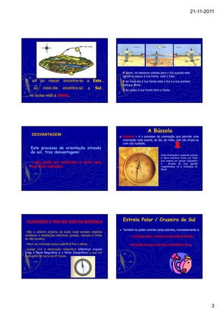 21-11-2011




                                                                            Nascer do Sol                      Pôr-do-sol




                                                                                                                                W
                                                                                                                                        S
                                                                                                                            N
                                                                                                                                    E


                                                                      Assim, se estiveres voltado para o Sol quando este
                                                                    estiver a nascer à tua frente está o Este.
O    sol ao nascer            encontra-se
                              encontra-          a      Este…
                                                        Este…         Ao meio-dia à tua frente está o Sul e a tua sombra
                                                                    indica o Norte.
…     ao      meio-dia
              meio-          encontra-se
                             encontra-              a   Sul…
                                                        Sul…          Ao ocaso à tua frente tens o Oeste.
… no ocaso está a Oeste.
                  Oeste.




                                                                                            A Bússola
     DESVANTAGEM:                                                   Bússola – é o processo de orientação que permite uma
                                                                    orientação mais exacta, de dia, de noite, com céu limpo ou
                                                                    com céu nublado.
                                                                             nublado.
    Este processo de orientação através
    do sol, traz desvantagens:
                                                                                                 Esta orientação é possível porque
                                                                                                 a Terra funciona como um íman
                                                                                                 que origina um campo magnético
    - não pode ser realizado à noite nem                                                         e , através de uma agulha
    nos dias nublados.                                                                           magnetizada, há a indicação do
                                                                                                 Norte




 CUIDADOS A TER NO USO DA BÚSSOLA
                                                                    Estrela Polar / Cruzeiro do Sul

                                                                ►   Também te podes orientar pelas estrelas, nomeadamente a:
- Não a utilizem próximo de locais onde existam objectos
metálicos e instalações eléctricas (postes, centrais e linhas           - A Estrela Polar / Polaris (Hemisfério Norte)
de alta tensão);
- Deve ser colocada numa superfície fixa e plana;                       - A Estrela Cruzeiro do Sul (Hemisfério Sul).
                                                                                                                Sul).
- Contar com a declinação magnética (diferença angular
entre o Norte Magnético e o Norte Geográfico) e que em
Portugal é de cerca de 8º Oeste.




                                                                                                                                            3
 