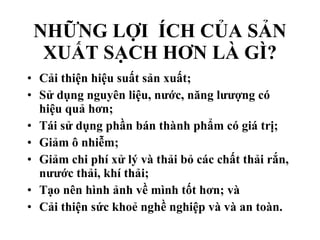 NHỮNG LỢI  ÍCH CỦA SẢN XUẤT SẠCH HƠN LÀ GÌ? Cải thiện hiệu suất sản xuất;  Sử dụng nguyên liệu, nước, năng lưượng có hiệu quả hơn;  Tái sử dụng phần bán thành phẩm có giá trị;  Giảm ô nhiễm;  Giảm chi phí xử lý và thải bỏ các chất thải rắn, nưước thải, khí thải;  Tạo nên hình ảnh về mình tốt hơn; và  Cải thiện sức khoẻ nghề nghiệp và và an toàn.  