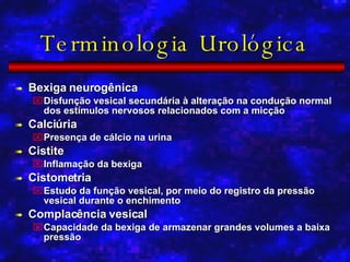 Terminologia Urológica Bexiga neurogênica Disfunção vesical secundária à alteração na condução normal dos estímulos nervosos relacionados com a micção Calciúria Presença de cálcio na urina Cistite Inflamação da bexiga Cistometria Estudo da função vesical, por meio do registro da pressão vesical durante o enchimento Complacência vesical Capacidade da bexiga de armazenar grandes volumes a baixa pressão 