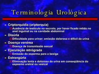Terminologia Urológica Criptorquidia (criptorquia) Ausência de testículo no escroto, por haver ficado retido no anel inguinal ou na cavidade abdominal Disúria Dificuldade para urinar; emissão dolorosa e difícil da urina Doença venérea Doença de transmissão sexual Ejaculação retrógrada Emissão do esperma para a bexiga Estrangúria Eliminação lenta e dolorosa da urina em conseqüência do espasmo uretral ou vesical 