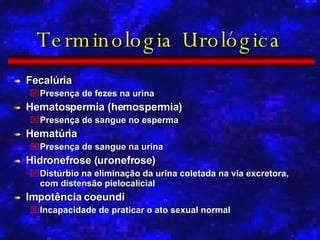 Terminologia Urológica Fecalúria Presença de fezes na urina Hematospermia (hemospermia) Presença de sangue no esperma Hematúria Presença de sangue na urina Hidronefrose (uronefrose) Distúrbio na eliminação da urina coletada na via excretora, com distensão pielocalicial Impotência coeundi Incapacidade de praticar o ato sexual normal 