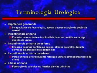Terminologia Urológica Impotência generandi Incapacidade de fecundação, apesar da preservação da potência sexual Incontinência urinária Emissão inconsciente e involuntária da urina contida na bexiga através da uretra Incontinência urinária de esforço Emissão da urina contida na bexiga, através da uretra, durante elevação da pressão intra-abdominal Incontinência urinária paradoxal Perda urinária uretral durante retenção urinária (transbordamento da urina) Litíase urinária Formação de cálculos no interior da vias urinárias 