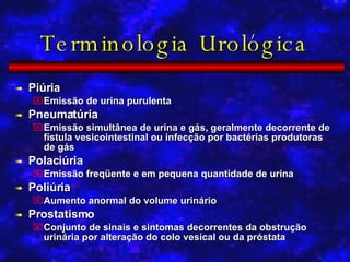 Terminologia Urológica Piúria Emissão de urina purulenta Pneumatúria Emissão simultânea de urina e gás, geralmente decorrente de fístula vesicointestinal ou infecção por bactérias produtoras de gás Polaciúria Emissão freqüente e em pequena quantidade de urina Poliúria Aumento anormal do volume urinário Prostatismo Conjunto de sinais e sintomas decorrentes da obstrução urinária por alteração do colo vesical ou da próstata 
