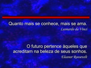 Quanto mais se conhece, mais se ama. Leonardo da Vinci O futuro pertence àqueles que acreditam na beleza de seus sonhos. Eleanor Roosevelt 