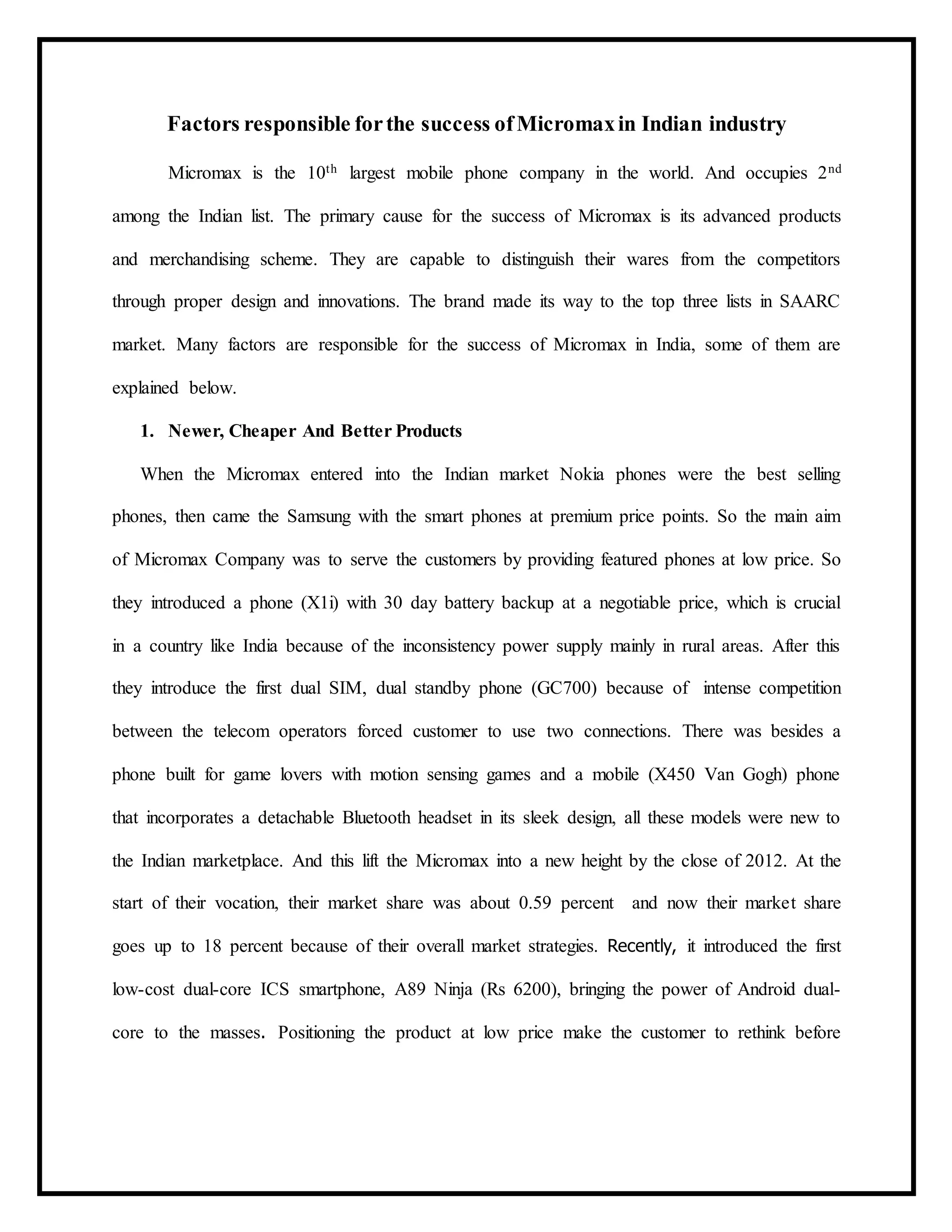 Factors responsible forthe success ofMicromaxin Indian industry
Micromax is the 10th largest mobile phone company in the world. And occupies 2nd
among the Indian list. The primary cause for the success of Micromax is its advanced products
and merchandising scheme. They are capable to distinguish their wares from the competitors
through proper design and innovations. The brand made its way to the top three lists in SAARC
market. Many factors are responsible for the success of Micromax in India, some of them are
explained below.
1. Newer, Cheaper And Better Products
When the Micromax entered into the Indian market Nokia phones were the best selling
phones, then came the Samsung with the smart phones at premium price points. So the main aim
of Micromax Company was to serve the customers by providing featured phones at low price. So
they introduced a phone (X1i) with 30 day battery backup at a negotiable price, which is crucial
in a country like India because of the inconsistency power supply mainly in rural areas. After this
they introduce the first dual SIM, dual standby phone (GC700) because of intense competition
between the telecom operators forced customer to use two connections. There was besides a
phone built for game lovers with motion sensing games and a mobile (X450 Van Gogh) phone
that incorporates a detachable Bluetooth headset in its sleek design, all these models were new to
the Indian marketplace. And this lift the Micromax into a new height by the close of 2012. At the
start of their vocation, their market share was about 0.59 percent and now their market share
goes up to 18 percent because of their overall market strategies. Recently, it introduced the first
low-cost dual-core ICS smartphone, A89 Ninja (Rs 6200), bringing the power of Android dual-
core to the masses. Positioning the product at low price make the customer to rethink before
 