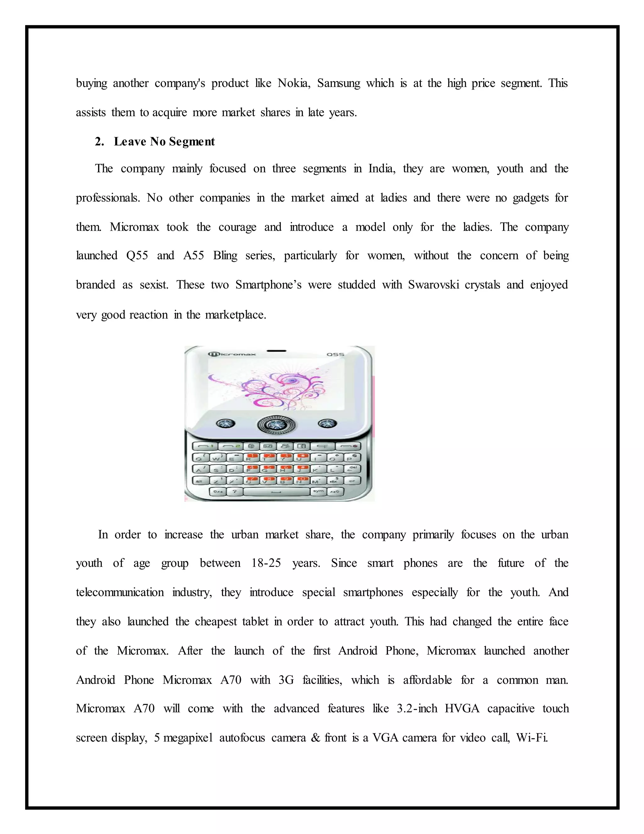 buying another company's product like Nokia, Samsung which is at the high price segment. This
assists them to acquire more market shares in late years.
2. Leave No Segment
The company mainly focused on three segments in India, they are women, youth and the
professionals. No other companies in the market aimed at ladies and there were no gadgets for
them. Micromax took the courage and introduce a model only for the ladies. The company
launched Q55 and A55 Bling series, particularly for women, without the concern of being
branded as sexist. These two Smartphone’s were studded with Swarovski crystals and enjoyed
very good reaction in the marketplace.
In order to increase the urban market share, the company primarily focuses on the urban
youth of age group between 18-25 years. Since smart phones are the future of the
telecommunication industry, they introduce special smartphones especially for the youth. And
they also launched the cheapest tablet in order to attract youth. This had changed the entire face
of the Micromax. After the launch of the first Android Phone, Micromax launched another
Android Phone Micromax A70 with 3G facilities, which is affordable for a common man.
Micromax A70 will come with the advanced features like 3.2-inch HVGA capacitive touch
screen display, 5 megapixel autofocus camera & front is a VGA camera for video call, Wi-Fi.
 