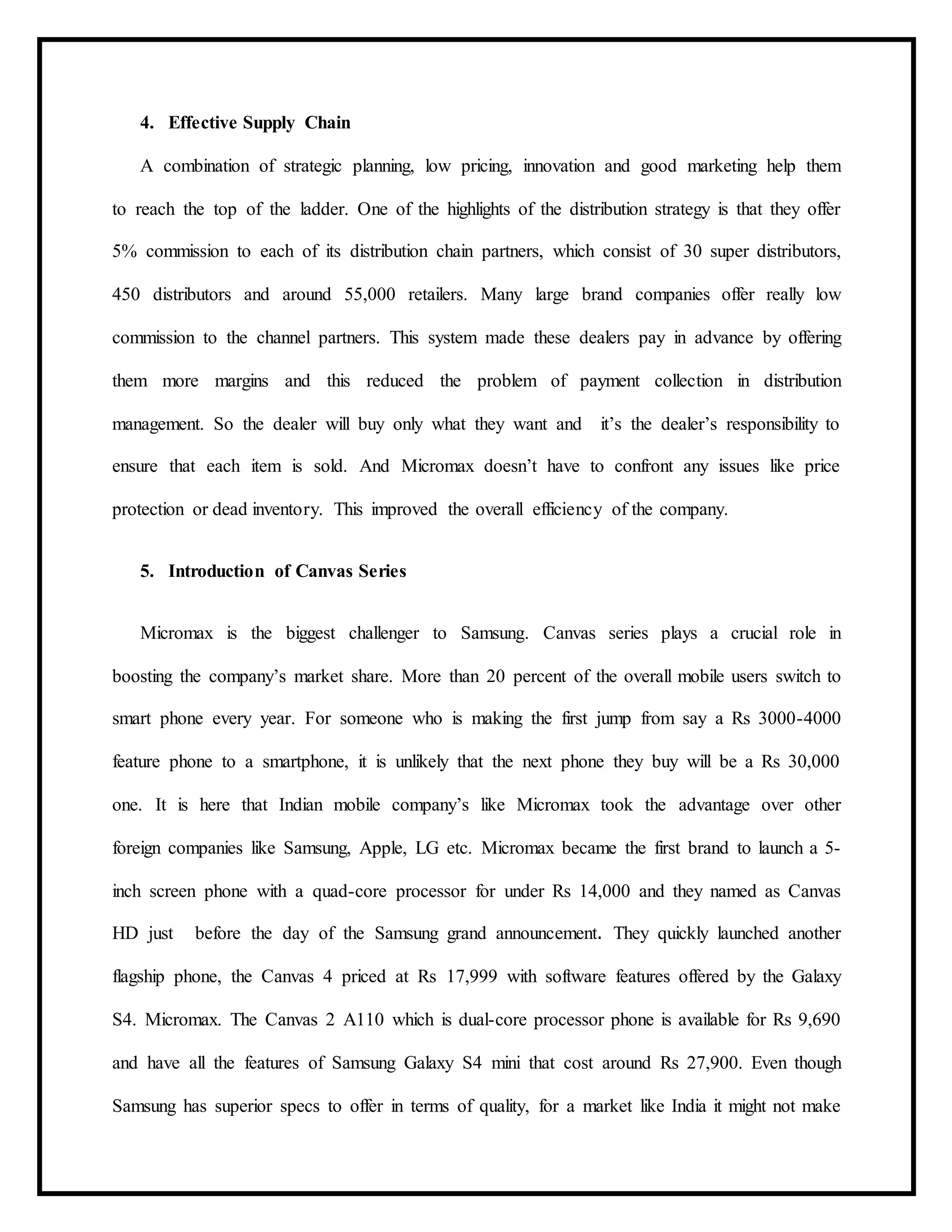 4. Effective Supply Chain
A combination of strategic planning, low pricing, innovation and good marketing help them
to reach the top of the ladder. One of the highlights of the distribution strategy is that they offer
5% commission to each of its distribution chain partners, which consist of 30 super distributors,
450 distributors and around 55,000 retailers. Many large brand companies offer really low
commission to the channel partners. This system made these dealers pay in advance by offering
them more margins and this reduced the problem of payment collection in distribution
management. So the dealer will buy only what they want and it’s the dealer’s responsibility to
ensure that each item is sold. And Micromax doesn’t have to confront any issues like price
protection or dead inventory. This improved the overall efficiency of the company.
5. Introduction of Canvas Series
Micromax is the biggest challenger to Samsung. Canvas series plays a crucial role in
boosting the company’s market share. More than 20 percent of the overall mobile users switch to
smart phone every year. For someone who is making the first jump from say a Rs 3000-4000
feature phone to a smartphone, it is unlikely that the next phone they buy will be a Rs 30,000
one. It is here that Indian mobile company’s like Micromax took the advantage over other
foreign companies like Samsung, Apple, LG etc. Micromax became the first brand to launch a 5-
inch screen phone with a quad-core processor for under Rs 14,000 and they named as Canvas
HD just before the day of the Samsung grand announcement. They quickly launched another
flagship phone, the Canvas 4 priced at Rs 17,999 with software features offered by the Galaxy
S4. Micromax. The Canvas 2 A110 which is dual-core processor phone is available for Rs 9,690
and have all the features of Samsung Galaxy S4 mini that cost around Rs 27,900. Even though
Samsung has superior specs to offer in terms of quality, for a market like India it might not make
 