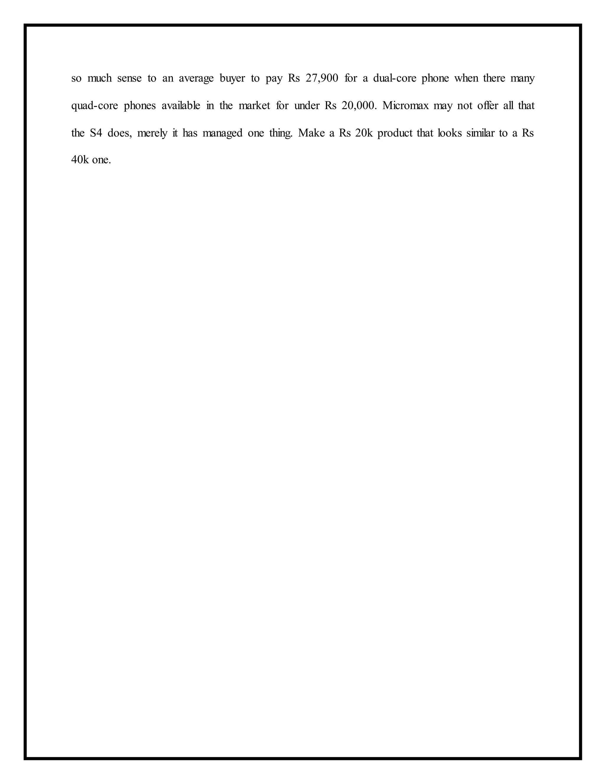 so much sense to an average buyer to pay Rs 27,900 for a dual-core phone when there many
quad-core phones available in the market for under Rs 20,000. Micromax may not offer all that
the S4 does, merely it has managed one thing. Make a Rs 20k product that looks similar to a Rs
40k one.
 