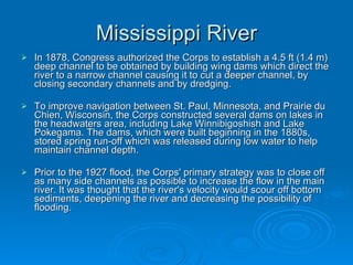 Mississippi River In 1878, Congress authorized the Corps to establish a 4.5 ft (1.4 m) deep channel to be obtained by building wing dams which direct the river to a narrow channel causing it to cut a deeper channel, by closing secondary channels and by dredging. To improve navigation between St. Paul, Minnesota, and Prairie du Chien, Wisconsin, the Corps constructed several dams on lakes in the headwaters area, including Lake Winnibigoshish and Lake Pokegama. The dams, which were built beginning in the 1880s, stored spring run-off which was released during low water to help maintain channel depth. Prior to the 1927 flood, the Corps' primary strategy was to close off as many side channels as possible to increase the flow in the main river. It was thought that the river's velocity would scour off bottom sediments, deepening the river and decreasing the possibility of flooding. 