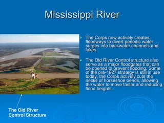 Mississippi River The Corps now actively creates floodways to divert periodic water surges into backwater channels and lakes.  The Old River Control structure also serve as a major floodgates that can be opened to prevent flooding. Some of the pre-1927 strategy is still in use today, the Corps actively cuts the necks of horseshoe bends, allowing the water to move faster and reducing flood heights. The Old River Control Structure 