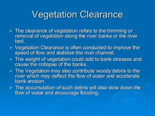 Vegetation Clearance The clearance of vegetation refers to the trimming or removal of vegetation along the river banks or the river bed. Vegetation Clearance is often conducted to improve the speed of flow and stabilise the river channel. The weight of vegetation could add to bank stresses and cause the collapse of the banks. The Vegetation may also contribute woody debris to the river which may deflect the flow of water and accelerate bank erosion. The accumulation of such debris will also slow down the flow of water and encourage flooding. 