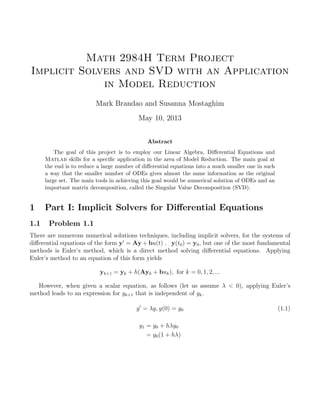 Math 2984H Term Project
Implicit Solvers and SVD with an Application
in Model Reduction
Mark Brandao and Susanna Mostaghim
May 10, 2013
Abstract
The goal of this project is to employ our Linear Algebra, Diﬀerential Equations and
Matlab skills for a speciﬁc application in the area of Model Reduction. The main goal at
the end is to reduce a large number of diﬀerential equations into a much smaller one in such
a way that the smaller number of ODEs gives almost the same information as the original
large set. The main tools in achieving this goal would be numerical solution of ODEs and an
important matrix decomposition, called the Singular Value Decomposition (SVD).
1 Part I: Implicit Solvers for Diﬀerential Equations
1.1 Problem 1.1
There are numerous numerical solutions techniques, including implicit solvers, for the systems of
diﬀerential equations of the form y = Ay + bu(t) , y(t0) = y0, but one of the most fundamental
methods is Euler’s method, which is a direct method solving diﬀerential equations. Applying
Euler’s method to an equation of this form yields
yk+1 = yk + h(Ayk + buk), for k = 0, 1, 2, ...
However, when given a scalar equation, as follows (let us assume λ < 0), applying Euler’s
method leads to an expression for yk+1 that is independent of yk.
y = λy, y(0) = y0 (1.1)
y1 = y0 + hλy0
= y0(1 + hλ)
 