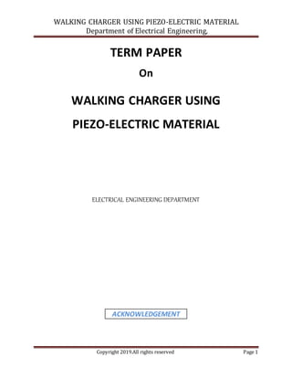 WALKING CHARGER USING PIEZO-ELECTRIC MATERIAL
Department of Electrical Engineering,
Copyright 2019.All rights reserved Page 1
TERM PAPER
On
WALKING CHARGER USING
PIEZO-ELECTRIC MATERIAL
ELECTRICAL ENGINEERING DEPARTMENT
ACKNOWLEDGEMENT
 