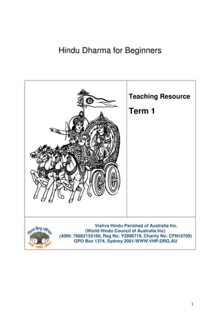 Hindu Dharma for Beginners




                              Teaching Resource

                              Term 1




               Vishva Hindu Parishad of Australia Inc.
           (World Hindu Council of Australia Inc)
(ABN: 78862155168, Reg No: Y2898719, Charity No: CFN10709)
      GPO Box 1374, Sydney 2001-WWW.VHP.ORG.AU




                                                         1
 