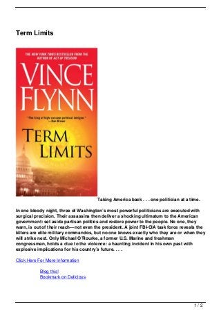 Term Limits




                                      Taking America back . . . one politician at a time.

In one bloody night, three of Washington’s most powerful politicians are executed with
surgical precision. Their assassins then deliver a shocking ultimatum to the American
government: set aside partisan politics and restore power to the people. No one, they
warn, is out of their reach—not even the president. A joint FBI-CIA task force reveals the
killers are elite military commandos, but no one knows exactly who they are or when they
will strike next. Only Michael O’Rourke, a former U.S. Marine and freshman
congressman, holds a clue to the violence: a haunting incident in his own past with
explosive implications for his country’s future. . . .

Click Here For More Information

           Blog this!
           Bookmark on Delicious




                                                                                      1/2
 