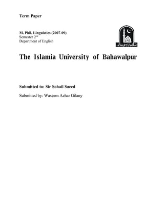 Term Paper


M. Phil. Linguistics (2007-09)
Semester 2nd
Department of English



The Islamia University of Bahawalpur



Submitted to: Sir Sohail Saeed

Submitted by: Waseem Azhar Gilany
 